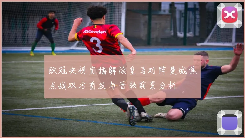 欧冠央视直播解读皇马对阵曼城焦点战双方首发与晋级前景分析