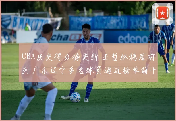 CBA历史得分榜更新 王哲林稳居前列广东辽宁多名球员逼近榜单前十