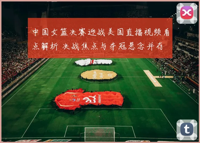 中国女篮决赛迎战美国直播视频看点解析 决战焦点与夺冠悬念并存