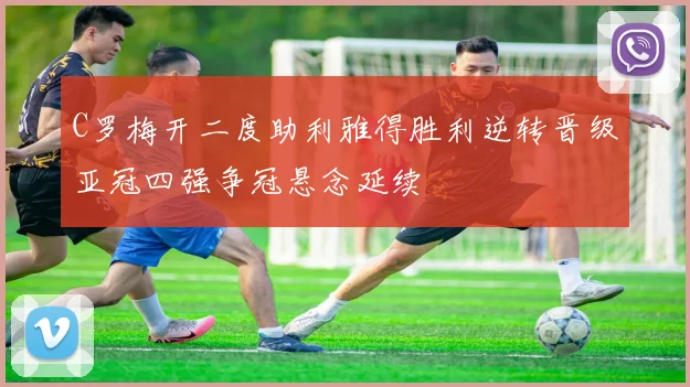 C罗梅开二度助利雅得胜利逆转晋级亚冠四强争冠悬念延续