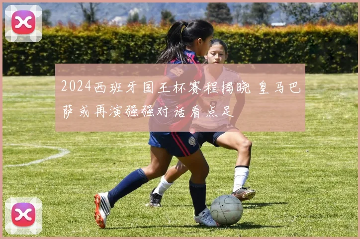 2024西班牙国王杯赛程揭晓 皇马巴萨或再演强强对话看点足