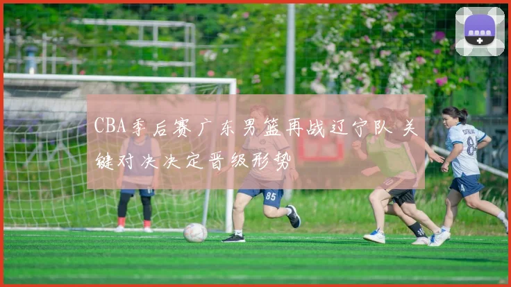 CBA季后赛广东男篮再战辽宁队 关键对决决定晋级形势