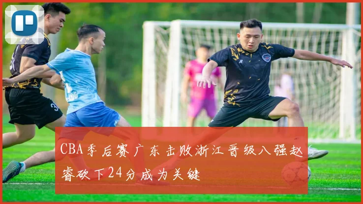 CBA季后赛广东击败浙江晋级八强赵睿砍下24分成为关键