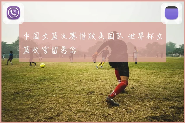 中国女篮决赛惜败美国队 世界杯女篮收官留悬念