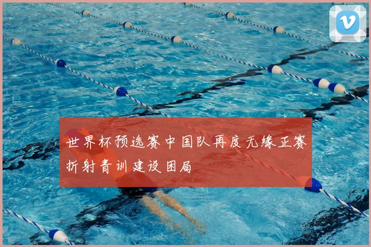 世界杯预选赛中国队再度无缘正赛折射青训建设困局