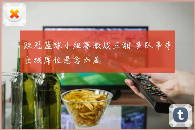 欧冠篮球小组赛激战正酣 多队争夺出线席位悬念加剧