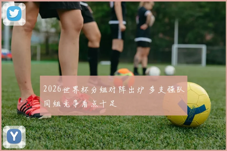 2026世界杯分组对阵出炉 多支强队同组竞争看点十足