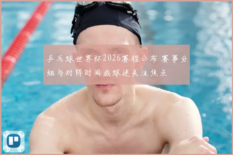 乒乓球世界杯2026赛程公布 赛事分组与对阵时间成球迷关注焦点