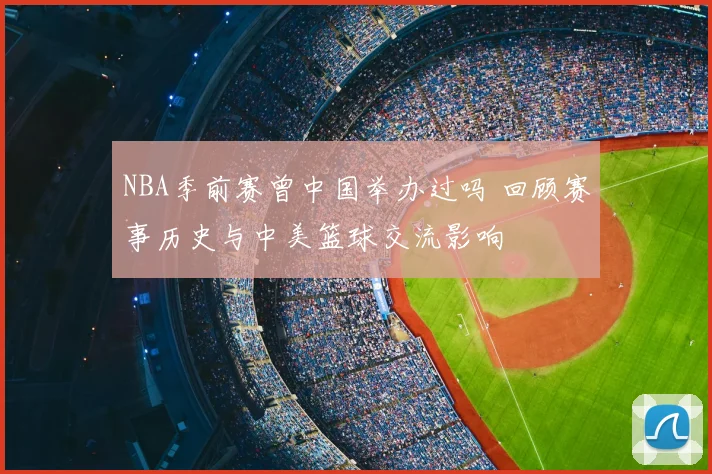 NBA季前赛曾中国举办过吗 回顾赛事历史与中美篮球交流影响