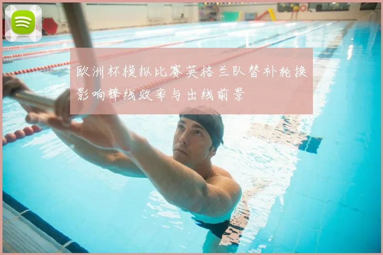 欧洲杯模拟比赛英格兰队替补轮换影响锋线效率与出线前景