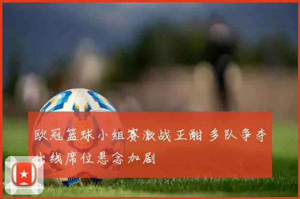 欧冠篮球小组赛激战正酣 多队争夺出线席位悬念加剧