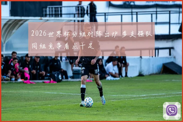 2026世界杯分组对阵出炉 多支强队同组竞争看点十足