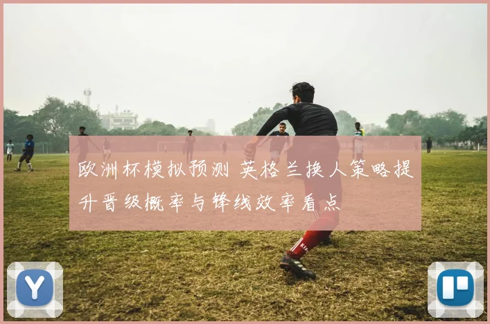 欧洲杯模拟预测 英格兰换人策略提升晋级概率与锋线效率看点