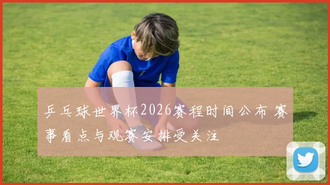 乒乓球世界杯2026赛程时间公布 赛事看点与观赛安排受关注
