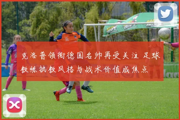 克洛普领衔德国名帅再受关注 足球教练执教风格与战术价值成焦点