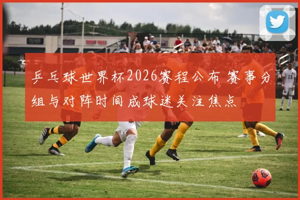 乒乓球世界杯2026赛程公布 赛事分组与对阵时间成球迷关注焦点