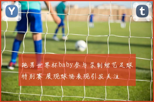 跑男世界杯baby参与录制综艺足球特别赛 展现球场表现引发关注