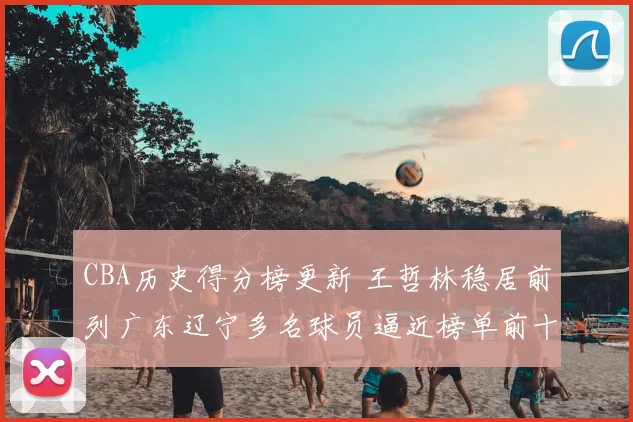 CBA历史得分榜更新 王哲林稳居前列广东辽宁多名球员逼近榜单前十