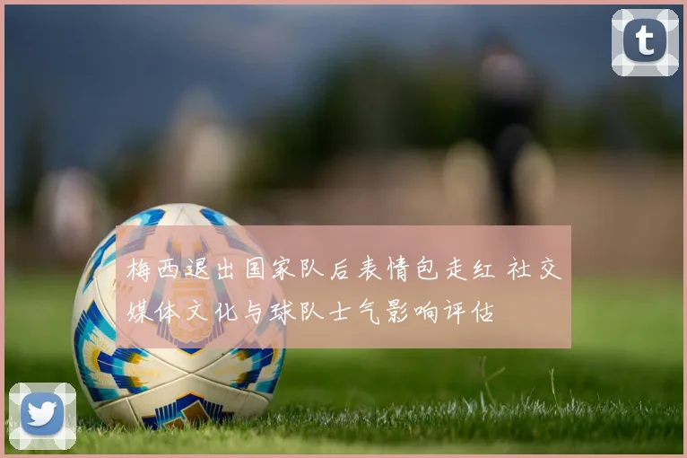 梅西退出国家队后表情包走红 社交媒体文化与球队士气影响评估