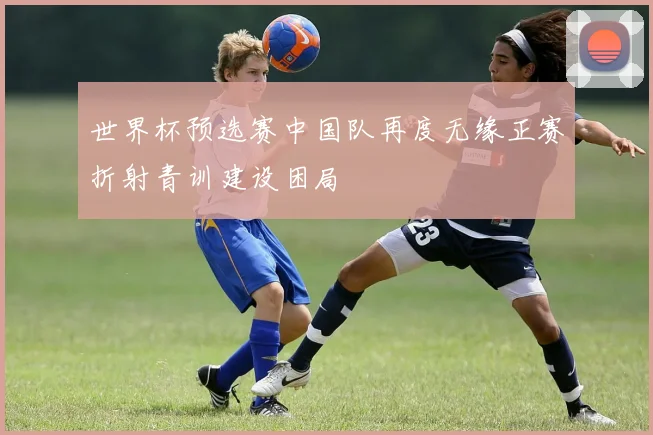 世界杯预选赛中国队再度无缘正赛折射青训建设困局