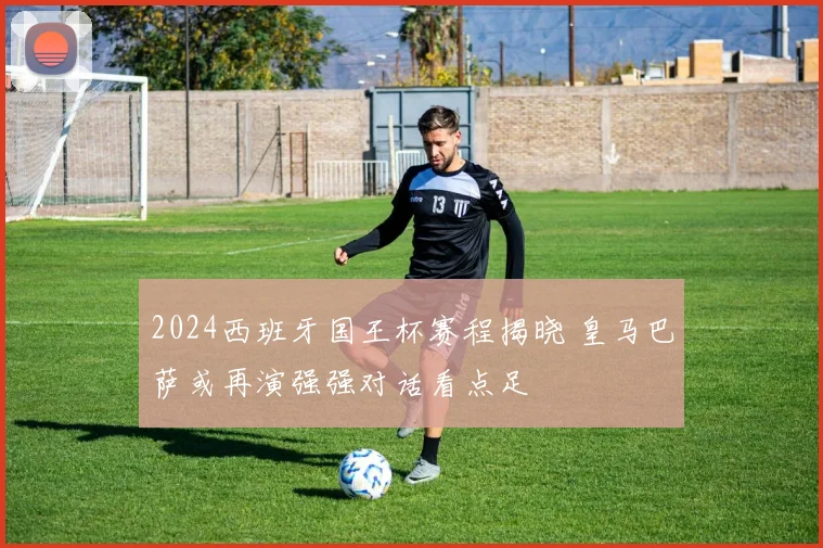 2024西班牙国王杯赛程揭晓 皇马巴萨或再演强强对话看点足