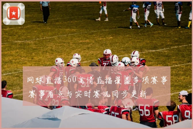 网球直播360高清直播覆盖多项赛事 赛事看点与实时赛况同步更新