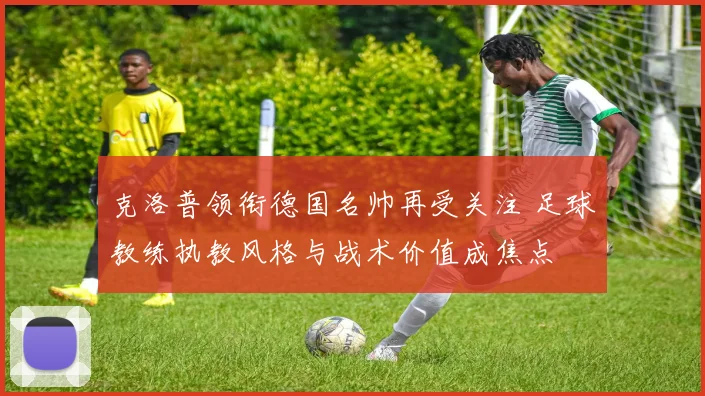 克洛普领衔德国名帅再受关注 足球教练执教风格与战术价值成焦点