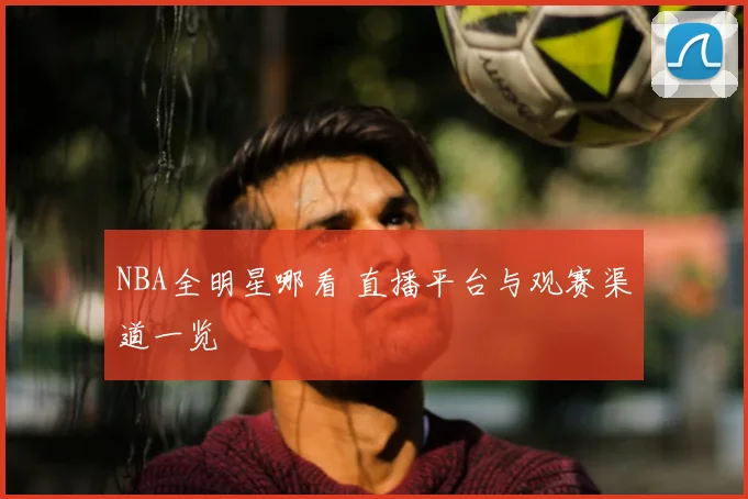NBA全明星哪看 直播平台与观赛渠道一览