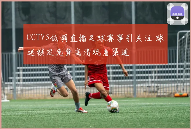 CCTV5低调直播足球赛事引关注 球迷锁定免费高清观看渠道