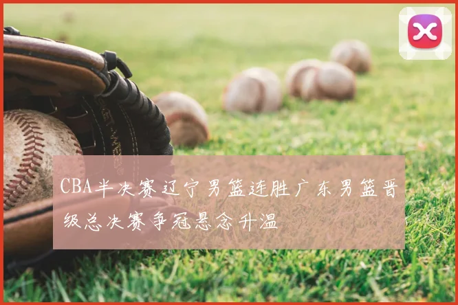 CBA半决赛辽宁男篮连胜广东男篮晋级总决赛争冠悬念升温