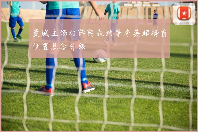 曼城主场对阵阿森纳争夺英超榜首位置悬念升级