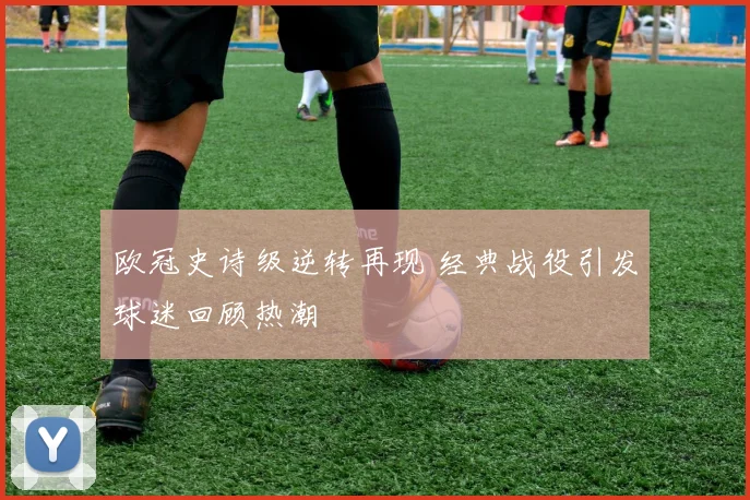 欧冠史诗级逆转再现 经典战役引发球迷回顾热潮