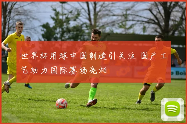 世界杯用球中国制造引关注 国产工艺助力国际赛场亮相
