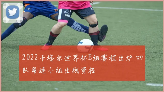 2022卡塔尔世界杯E组赛程出炉 四队角逐小组出线资格