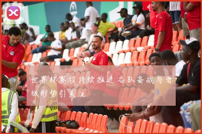 世界杯赛程持续推进 各队备战与晋级形势引关注